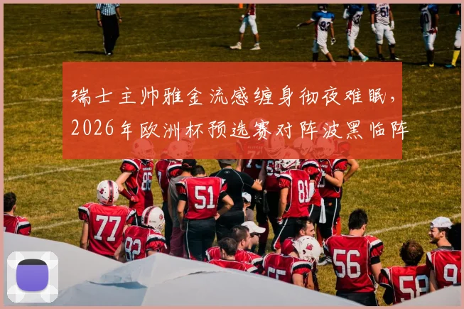 瑞士主帅雅金流感缠身彻夜难眠，2026年欧洲杯预选赛对阵波黑临阵遇挑战，雅金将如何调整瑞士国家队备战计划？