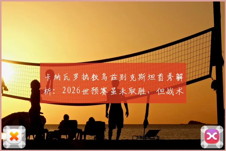 卡纳瓦罗执教乌兹别克斯坦首秀解析:2026世预赛虽未取胜,但战术发挥获认可,关键问题在门前效率