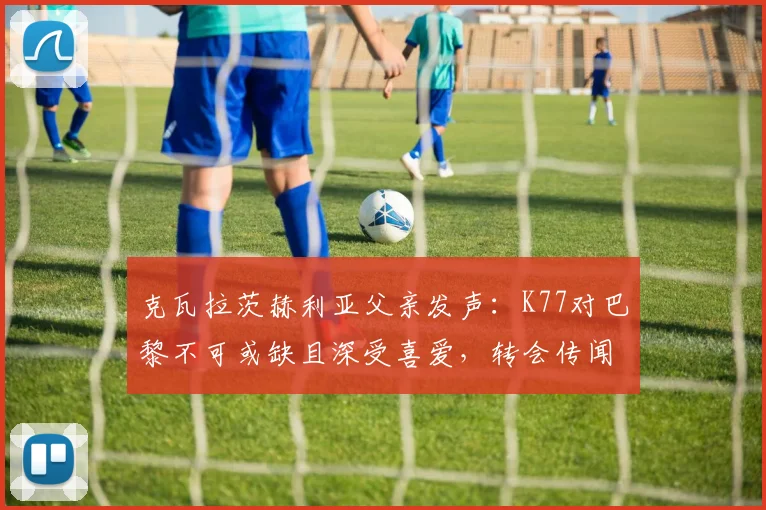 克瓦拉茨赫利亚父亲发声：K77对巴黎不可或缺且深受喜爱，转会传闻纯属无稽之谈