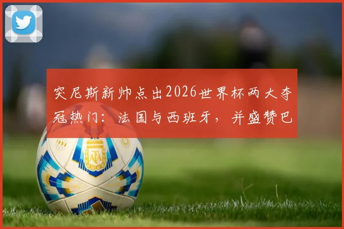 突尼斯新帅点出2026世界杯两大夺冠热门：法国与西班牙，并盛赞巴萨新星亚马尔场上艺术表现
