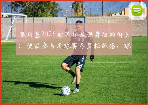 奥利塞2026世界杯后现身纽约街头：便装参与足球赛尽显松弛感，球星亲民瞬间全记录