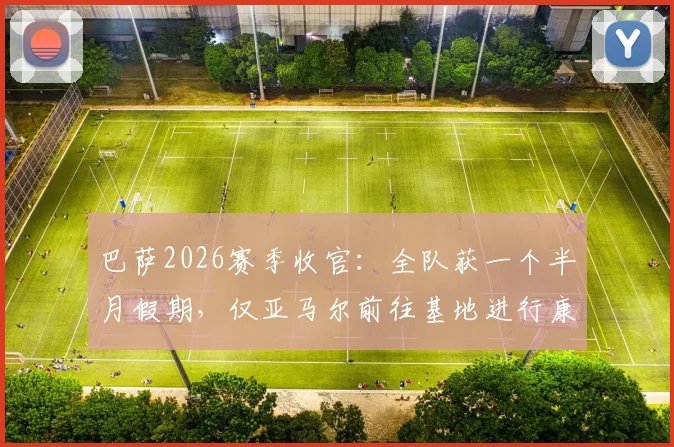 巴萨2026赛季收官：全队获一个半月假期，仅亚马尔前往基地进行康复训练