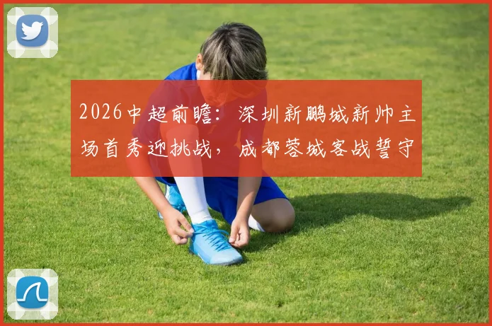 2026中超前瞻：深圳新鹏城新帅主场首秀迎挑战，成都蓉城客战誓守榜首优势