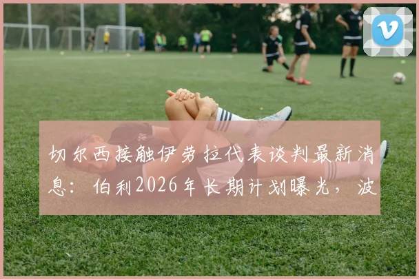 切尔西接触伊劳拉代表谈判最新消息:伯利2026年长期计划曝光,波切蒂诺帅位不稳?