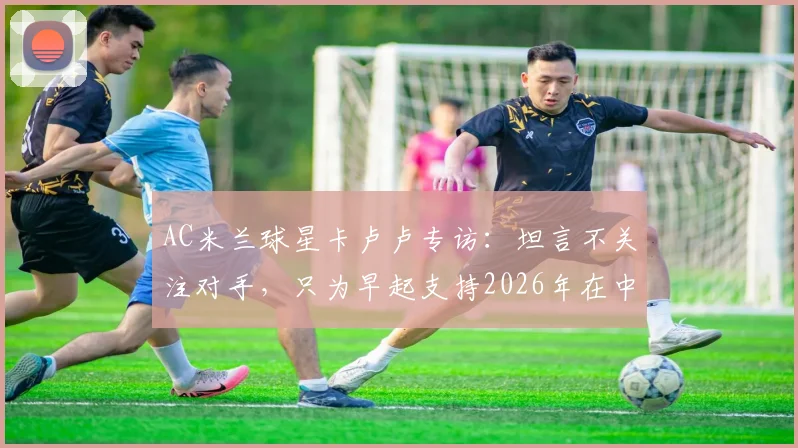 AC米兰球星卡卢卢专访:坦言不关注对手,只为早起支持2026年在中甲踢球的哥哥