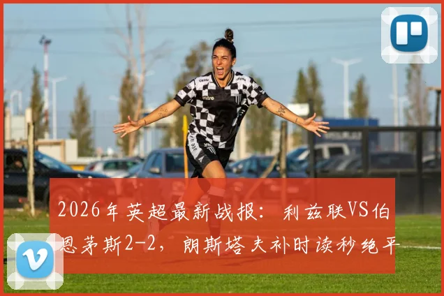 2026年英超最新战报：利兹联VS伯恩茅斯2-2，朗斯塔夫补时读秒绝平，附全场集锦与战术解析