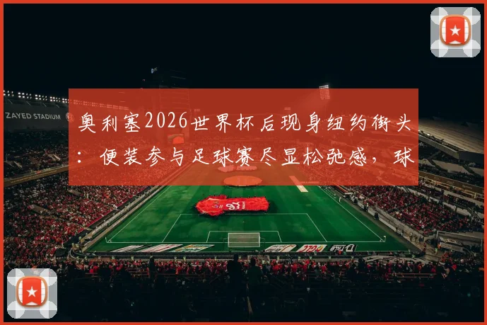 奥利塞2026世界杯后现身纽约街头:便装参与足球赛尽显松弛感,球星亲民瞬间全记录