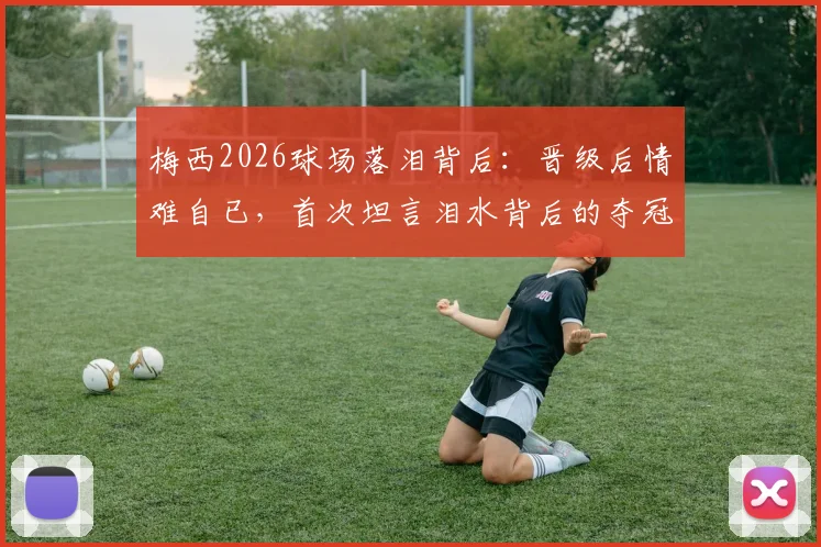 梅西2026球场落泪背后:晋级后情难自已,首次坦言泪水背后的夺冠压力与团队荣耀
