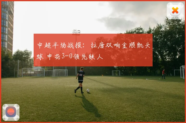 中超半场战报：拉唐双响金顺凯头球 申花3-0领先铁人