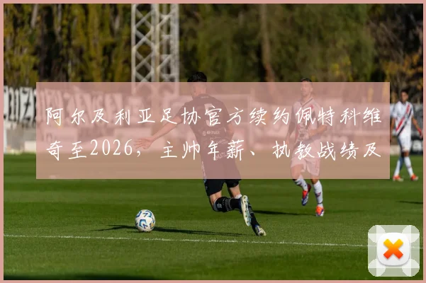 阿尔及利亚足协官方续约佩特科维奇至2026，主帅年薪、执教战绩及对世界杯前景影响深度解读