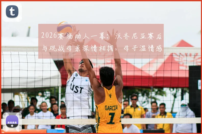 2026赛场动人一幕：沃齐尼亚赛后与观战母亲深情相拥，母子温情感动全场