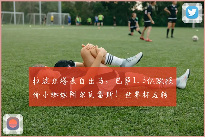 拉波尔塔亲自出马,巴萨1.3亿欧报价小蜘蛛阿尔瓦雷斯!世界杯后转会谈判最新进展解析