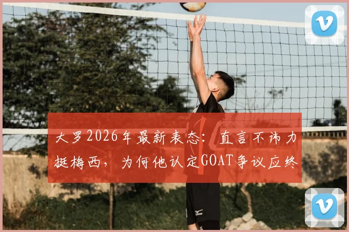 大罗2026年最新表态：直言不讳力挺梅西，为何他认定GOAT争议应终结？
