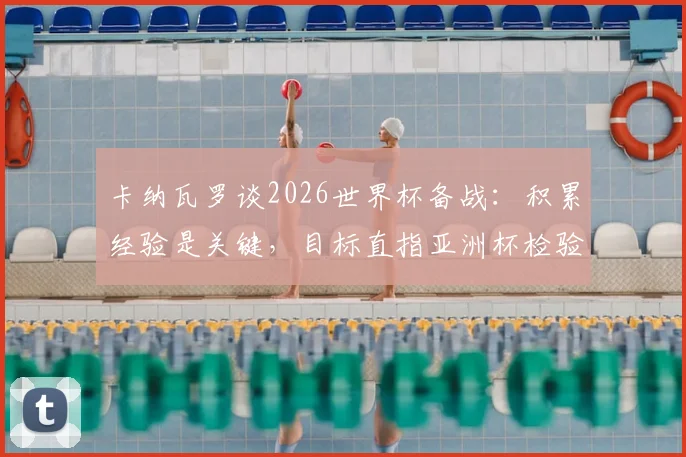 卡纳瓦罗谈2026世界杯备战：积累经验是关键，目标直指亚洲杯检验成色