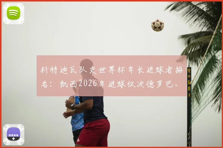 科特迪瓦队史世界杯年长进球者排名:凯西2026年进球仅次德罗巴,盘点非洲老将传奇