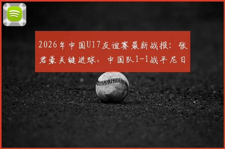 2026年中国U17友谊赛最新战报：张君豪关键进球，中国队1-1战平尼日利亚U17，首发阵容与比赛问题深度解析