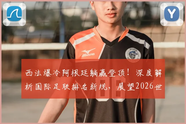 西法爆冷阿根廷躺赢登顶！深度解析国际足联排名新规，展望2026世界杯争冠格局