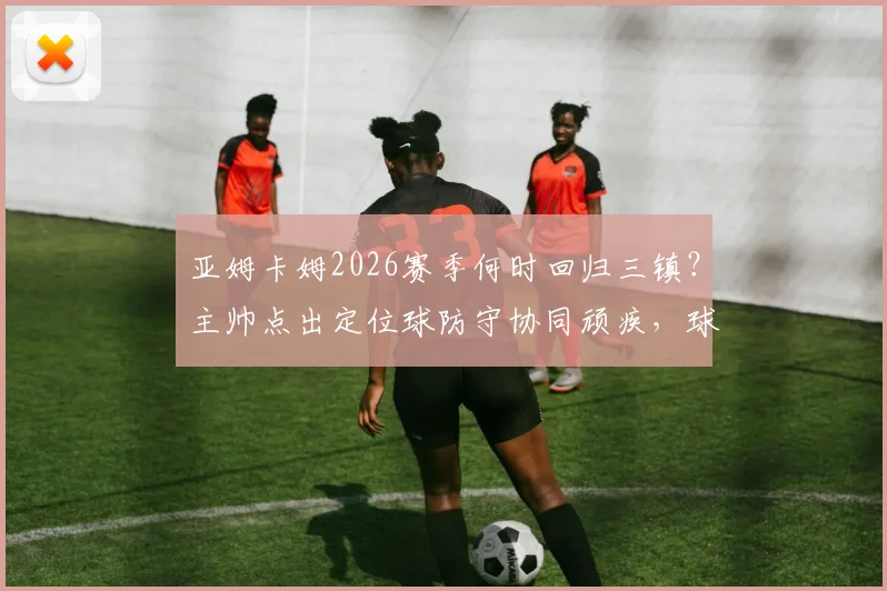 亚姆卡姆2026赛季何时回归三镇？主帅点出定位球防守协同顽疾，球迷热议解决方案
