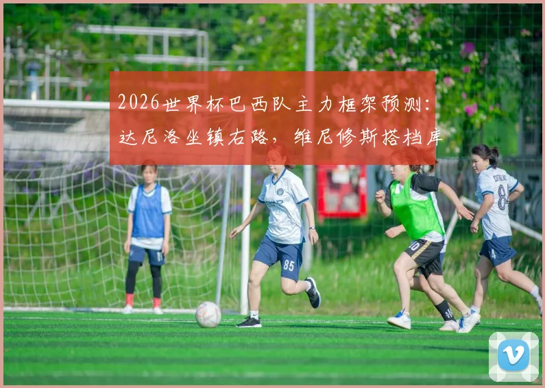 2026世界杯巴西队主力框架预测：达尼洛坐镇右路，维尼修斯搭档库尼亚领衔锋线，战术打法前瞻