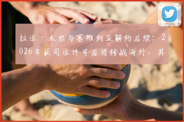 拉法·米尔与塞维利亚解约后续：2026年获司法许可后将转战海外，其未来去向与离队原因深度分析