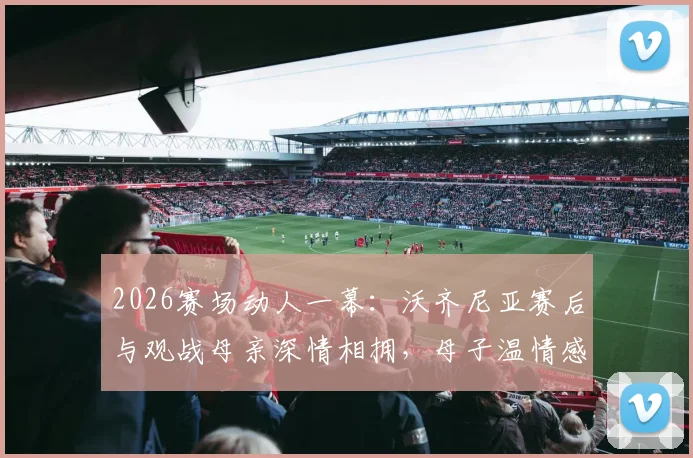 2026赛场动人一幕：沃齐尼亚赛后与观战母亲深情相拥，母子温情感动全场