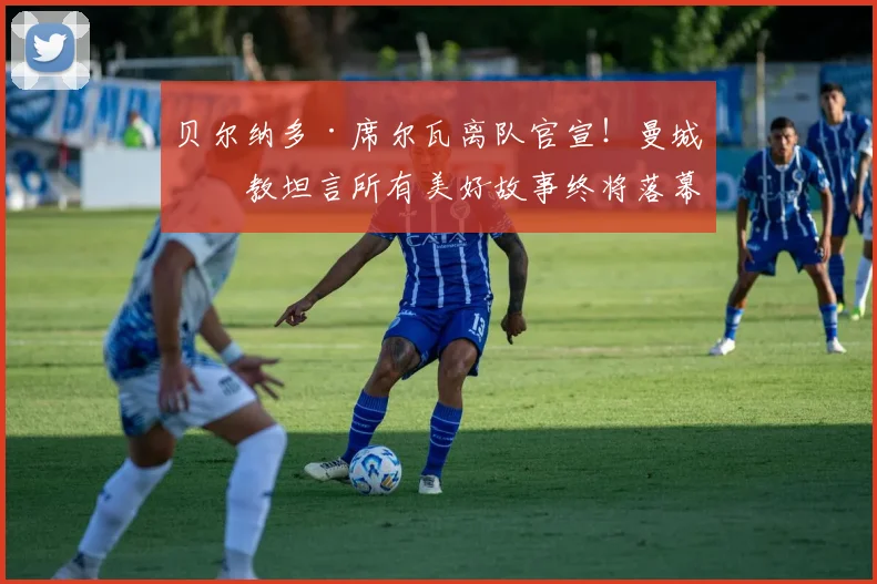 贝尔纳多·席尔瓦离队官宣！曼城助教坦言所有美好故事终将落幕