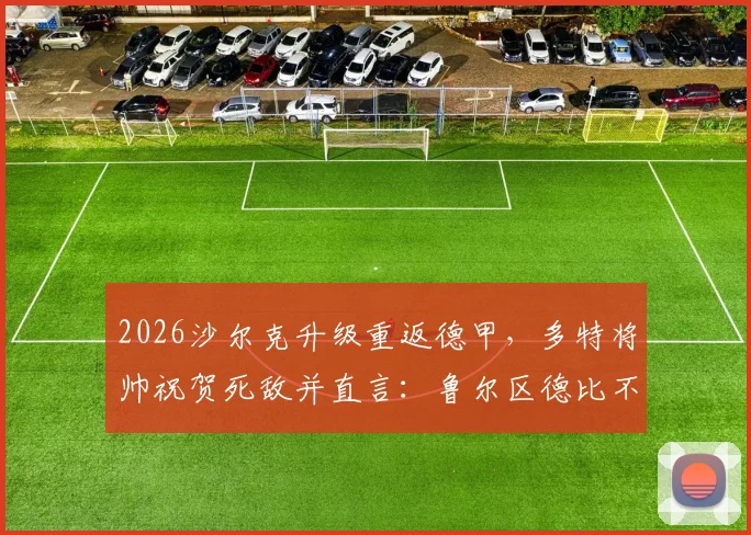 2026沙尔克升级重返德甲,多特将帅祝贺死敌并直言:鲁尔区德比不能缺席!