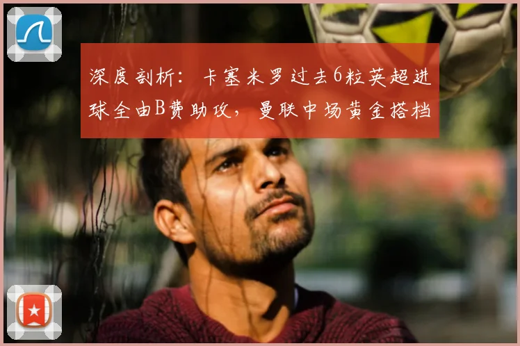 深度剖析:卡塞米罗过去6粒英超进球全由B费助攻,曼联中场黄金搭档的默契密码与战术价值
