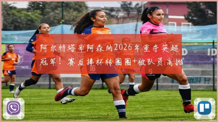 阿尔特塔率阿森纳2026年重夺英超冠军!赛后捧杯转圈圈+被队员高抛庆祝瞬间全记录
