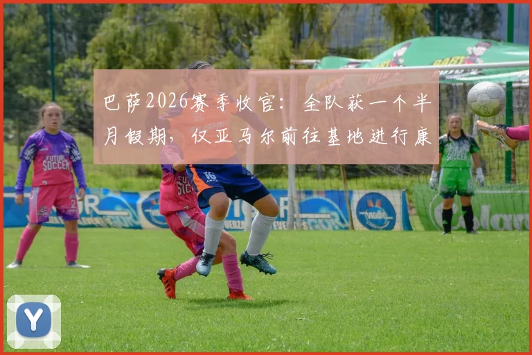 巴萨2026赛季收官:全队获一个半月假期,仅亚马尔前往基地进行康复训练