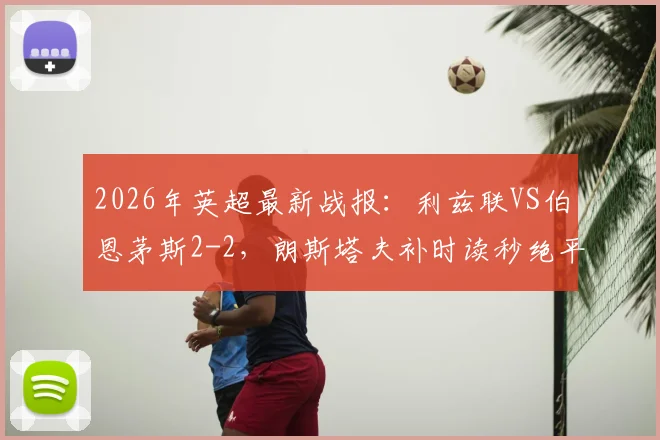 2026年英超最新战报:利兹联VS伯恩茅斯2-2,朗斯塔夫补时读秒绝平,附全场集锦与战术解析