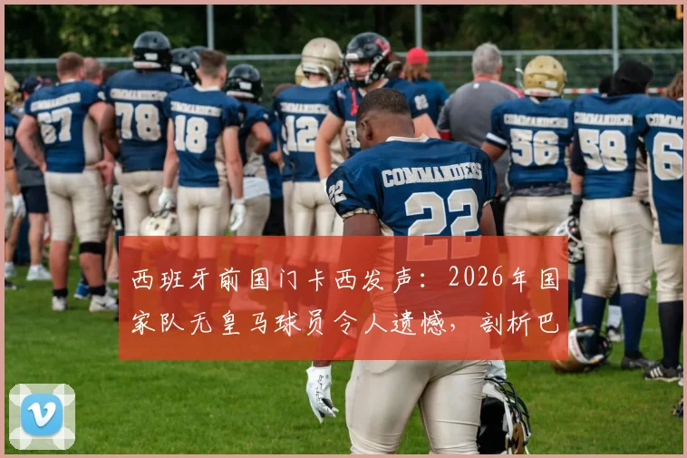 西班牙前国门卡西发声:2026年国家队无皇马球员令人遗憾,剖析巴萨多人入选背后的深层考量