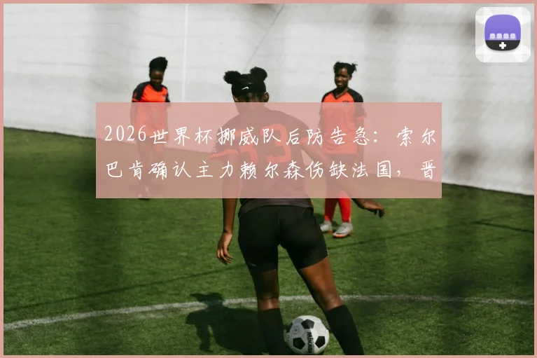 2026世界杯挪威队后防告急：索尔巴肯确认主力赖尔森伤缺法国，晋级形势分析