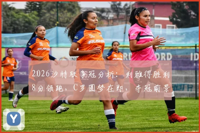 2026沙特联争冠分析：利雅得胜利8分领跑，C罗圆梦在即，夺冠前景与赛程深度解读