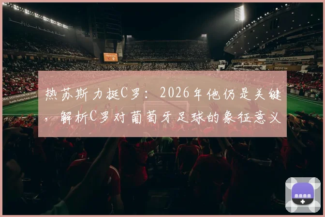 热苏斯力挺C罗：2026年他仍是关键，解析C罗对葡萄牙足球的象征意义与战术价值