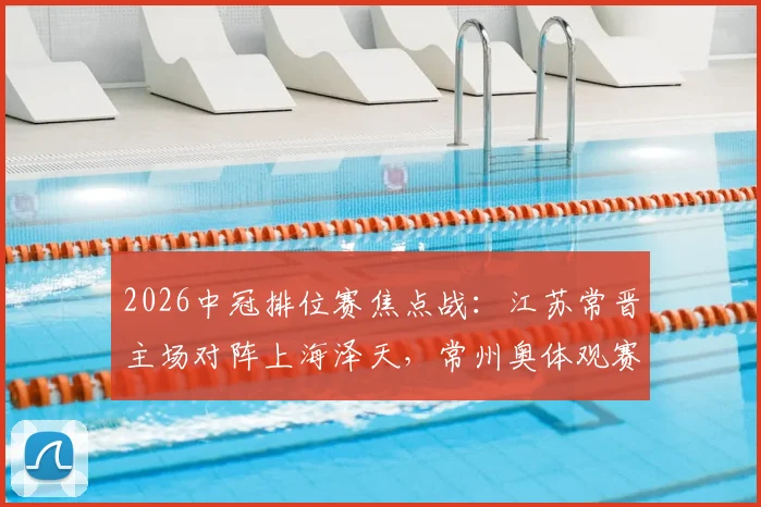 2026中冠排位赛焦点战：江苏常晋主场对阵上海泽天，常州奥体观赛与票务全攻略