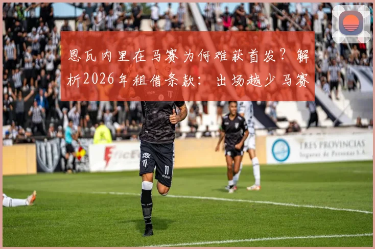 恩瓦内里在马赛为何难获首发？解析2026年租借条款：出场越少马赛付费越多