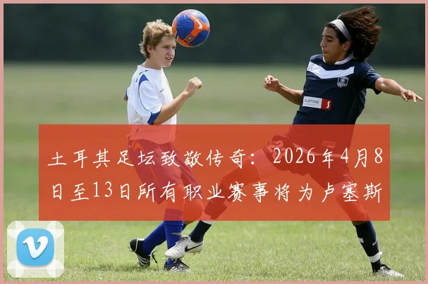 土耳其足坛致敬传奇:2026年4月8日至13日所有职业赛事将为卢塞斯库默哀,缅怀其对土耳其足球的深远影响