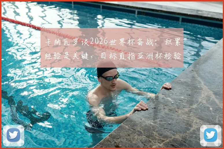 卡纳瓦罗谈2026世界杯备战:积累经验是关键,目标直指亚洲杯检验成色