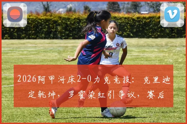 2026阿甲河床2-0力克竞技：克里迪奧定乾坤，罗霍染红引争议，赛后深度解读与积分榜更新
