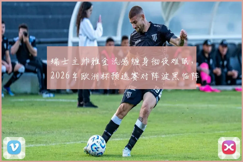 瑞士主帅雅金流感缠身彻夜难眠，2026年欧洲杯预选赛对阵波黑临阵遇挑战，雅金将如何调整瑞士国家队备战计划？