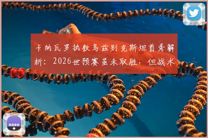 卡纳瓦罗执教乌兹别克斯坦首秀解析：2026世预赛虽未取胜，但战术发挥获认可，关键问题在门前效率