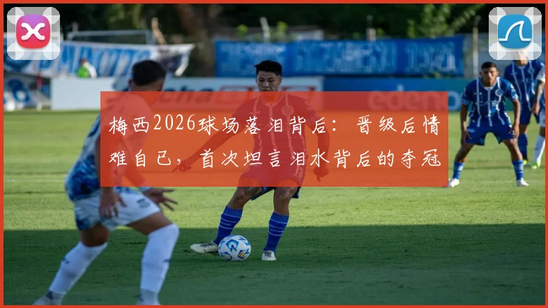 梅西2026球场落泪背后：晋级后情难自已，首次坦言泪水背后的夺冠压力与团队荣耀