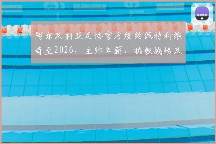 阿尔及利亚足协官方续约佩特科维奇至2026,主帅年薪、执教战绩及对世界杯前景影响深度解读