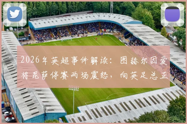 2026年英超事件解读:图赫尔因爱将昆萨停赛两场震怒,向英足总正式表达不满与抗议