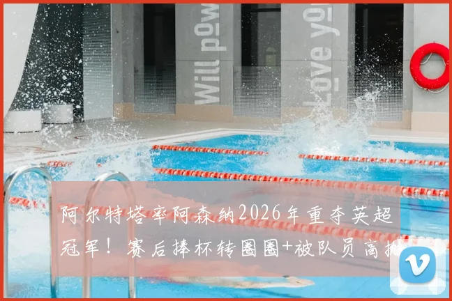 阿尔特塔率阿森纳2026年重夺英超冠军！赛后捧杯转圈圈+被队员高抛庆祝瞬间全记录