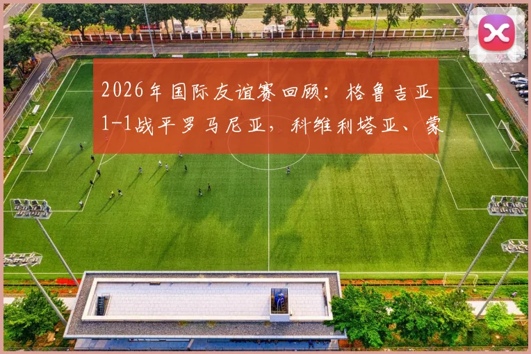 2026年国际友谊赛回顾：格鲁吉亚1-1战平罗马尼亚，科维利塔亚、蒙泰努分别建功，附两队历史交锋与球员解析