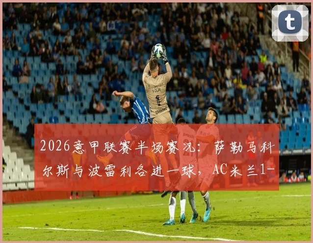 2026意甲联赛半场赛况：萨勒马科尔斯与波雷利各进一球，AC米兰1-1暂平卡利亚里全记录