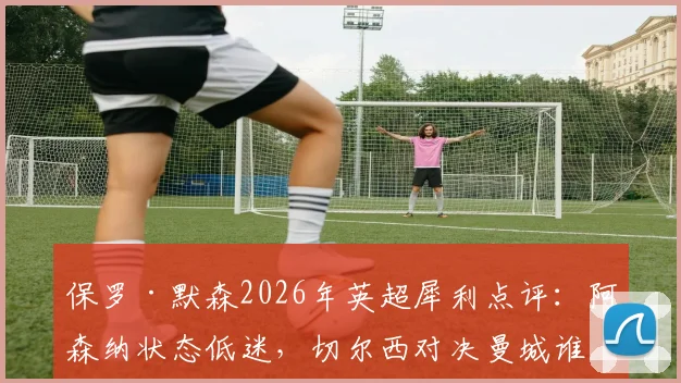 保罗·默森2026年英超犀利点评:阿森纳状态低迷,切尔西对决曼城谁能笑到最后?赛前深度分析