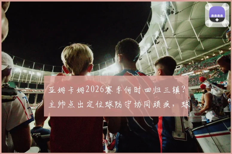 亚姆卡姆2026赛季何时回归三镇？主帅点出定位球防守协同顽疾，球迷热议解决方案